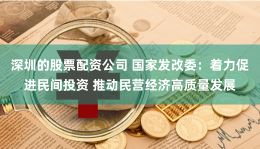 深圳的股票配资公司 国家发改委：着力促进民间投资 推动民营经济高质量发展