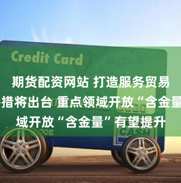 期货配资网站 打造服务贸易新增长点举措将出台 重点领域开放“含金量”有望提升