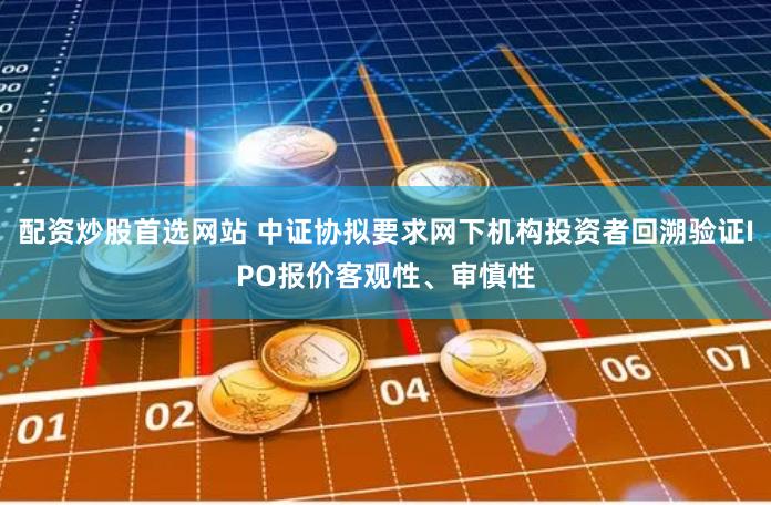 配资炒股首选网站 中证协拟要求网下机构投资者回溯验证IPO报价客观性、审慎性
