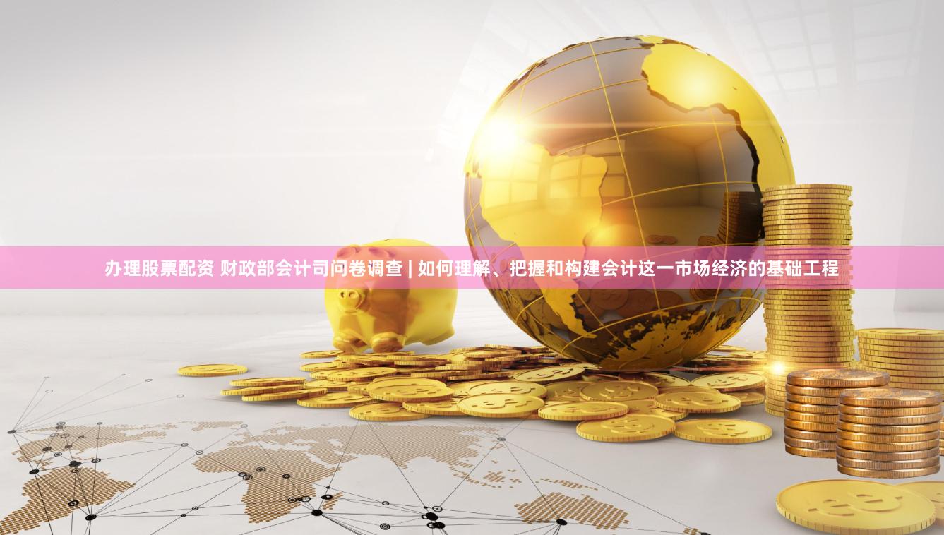 办理股票配资 财政部会计司问卷调查 | 如何理解、把握和构建会计这一市场经济的基础工程