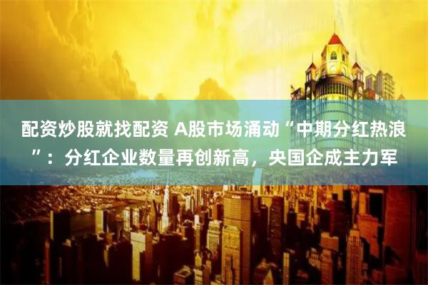 配资炒股就找配资 A股市场涌动“中期分红热浪”：分红企业数量再创新高，央国企成主力军