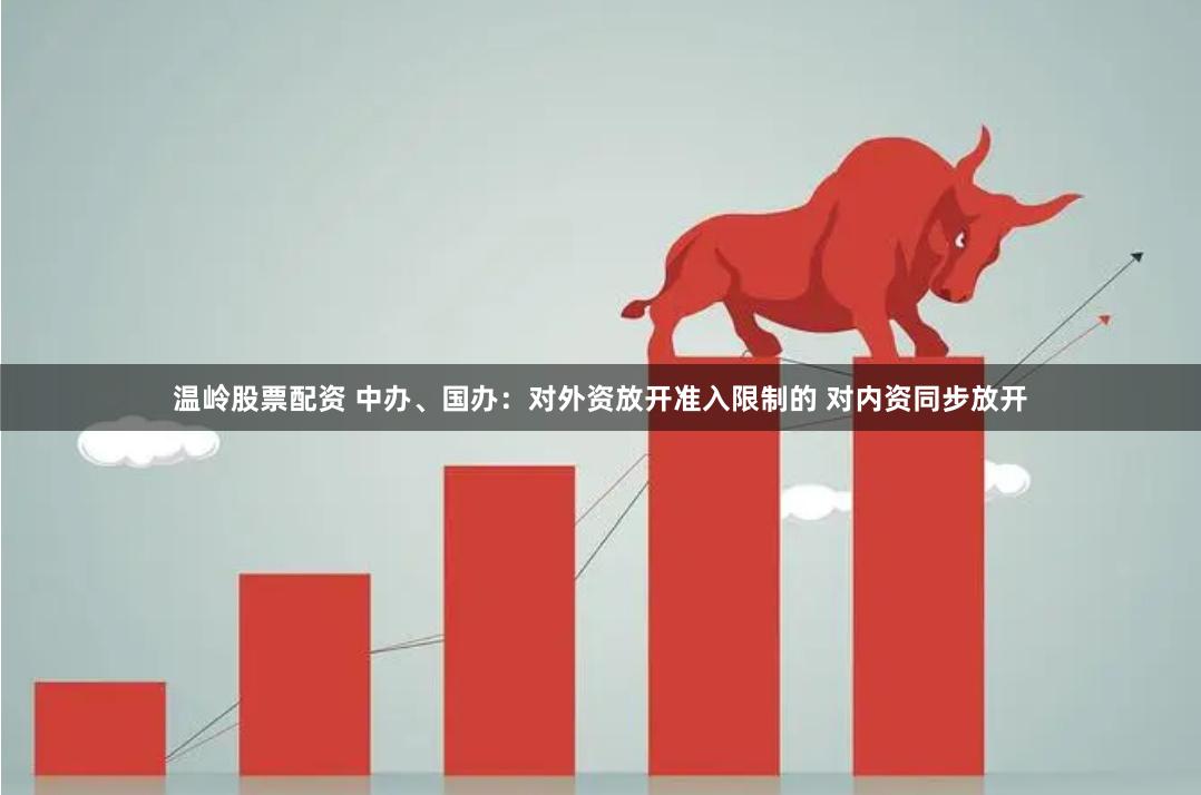 温岭股票配资 中办、国办：对外资放开准入限制的 对内资同步放开