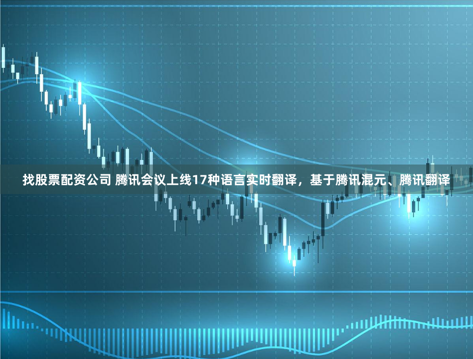 找股票配资公司 腾讯会议上线17种语言实时翻译，基于腾讯混元、腾讯翻译