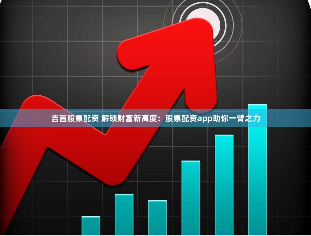 吉首股票配资 解锁财富新高度：股票配资app助你一臂之力