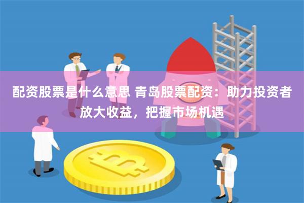 配资股票是什么意思 青岛股票配资：助力投资者放大收益，把握市场机遇