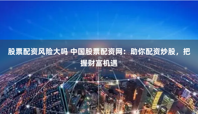 股票配资风险大吗 中国股票配资网：助你配资炒股，把握财富机遇