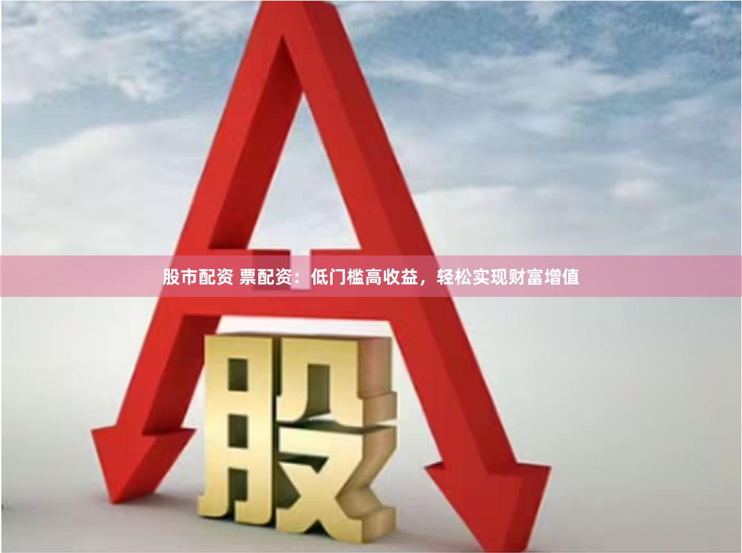 股市配资 票配资：低门槛高收益，轻松实现财富增值