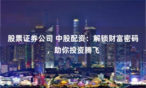 股票证券公司 中股配资：解锁财富密码，助你投资腾飞