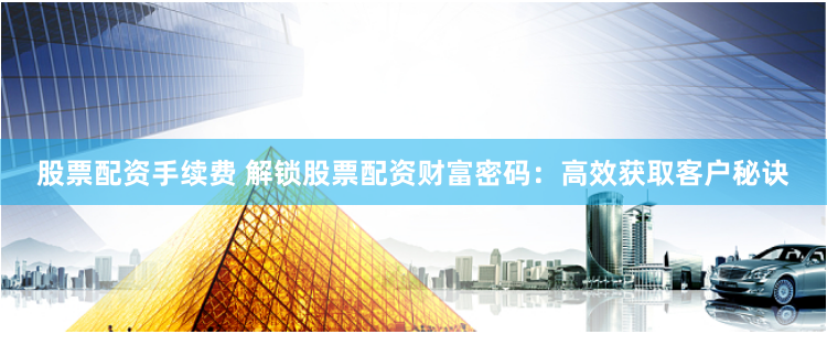 股票配资手续费 解锁股票配资财富密码：高效获取客户秘诀