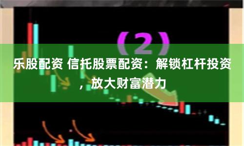 乐股配资 信托股票配资：解锁杠杆投资，放大财富潜力