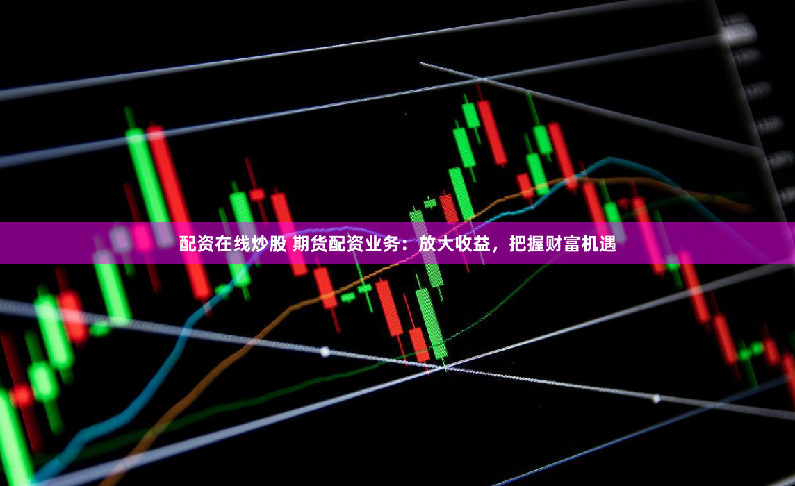 配资在线炒股 期货配资业务：放大收益，把握财富机遇