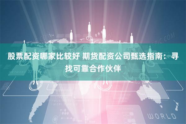 股票配资哪家比较好 期货配资公司甄选指南：寻找可靠合作伙伴