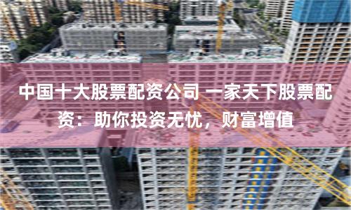 中国十大股票配资公司 一家天下股票配资:助你投资无忧,财富增值