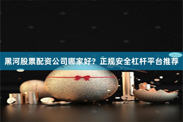 黑河股票配资公司哪家好？正规安全杠杆平台推荐
